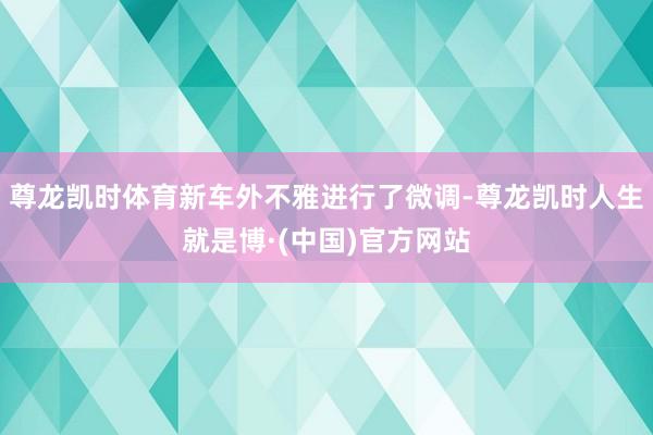 尊龙凯时体育新车外不雅进行了微调-尊龙凯时人生就是博·(中国)官方网站