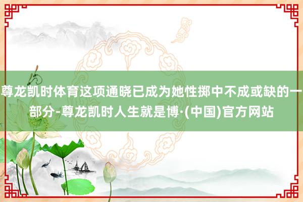 尊龙凯时体育这项通晓已成为她性掷中不成或缺的一部分-尊龙凯时人生就是博·(中国)官方网站