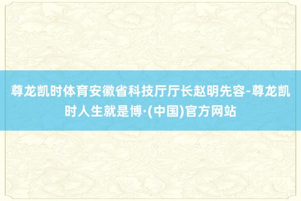 尊龙凯时体育　　安徽省科技厅厅长赵明先容-尊龙凯时人生就是博·(中国)官方网站