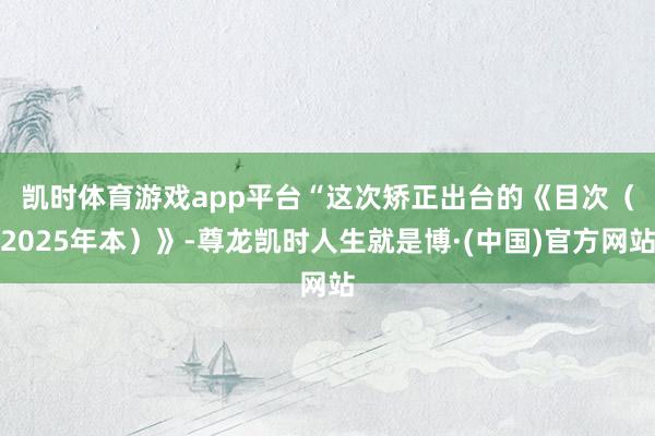 凯时体育游戏app平台　　“这次矫正出台的《目次（2025年本）》-尊龙凯时人生就是博·(中国)官方网站