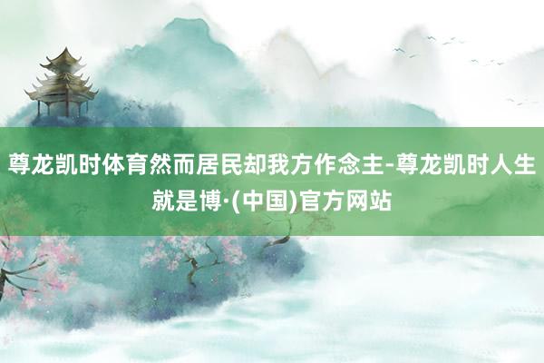 尊龙凯时体育然而居民却我方作念主-尊龙凯时人生就是博·(中国)官方网站