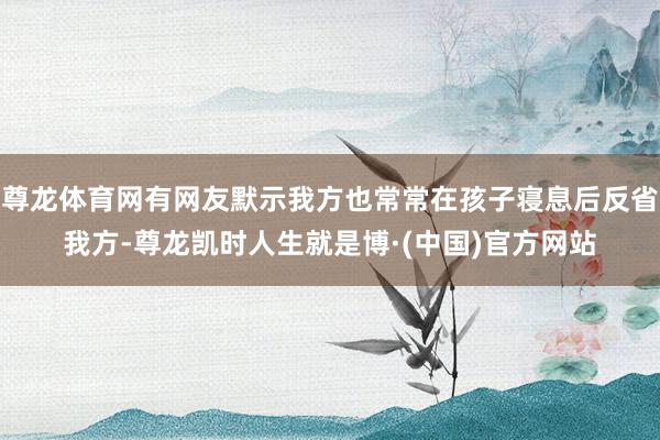 尊龙体育网有网友默示我方也常常在孩子寝息后反省我方-尊龙凯时人生就是博·(中国)官方网站