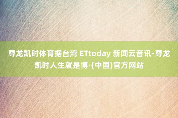 尊龙凯时体育据台湾 ETtoday 新闻云音讯-尊龙凯时人生就是博·(中国)官方网站