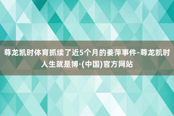 尊龙凯时体育抓续了近5个月的姜萍事件-尊龙凯时人生就是博·(中国)官方网站