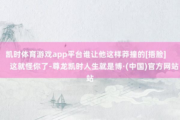凯时体育游戏app平台谁让他这样莽撞的[捂脸]        这就怪你了-尊龙凯时人生就是博·(中国)官方网站