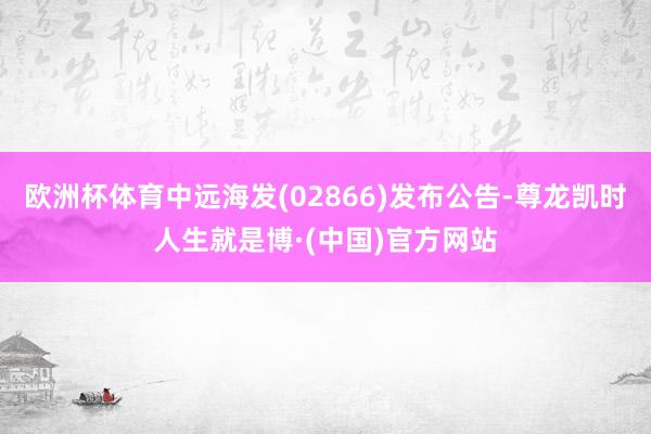 欧洲杯体育中远海发(02866)发布公告-尊龙凯时人生就是博·(中国)官方网站
