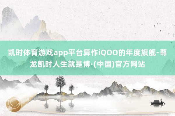 凯时体育游戏app平台算作iQOO的年度旗舰-尊龙凯时人生就是博·(中国)官方网站