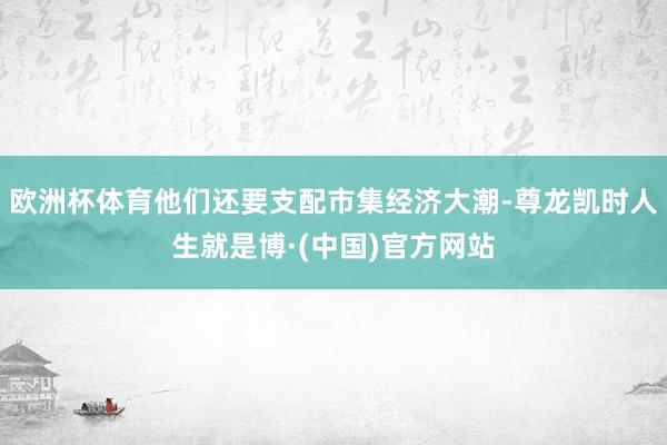 欧洲杯体育他们还要支配市集经济大潮-尊龙凯时人生就是博·(中国)官方网站