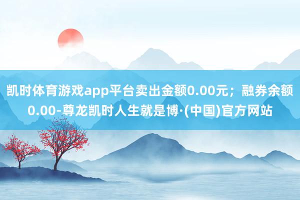 凯时体育游戏app平台卖出金额0.00元；融券余额0.00-尊龙凯时人生就是博·(中国)官方网站
