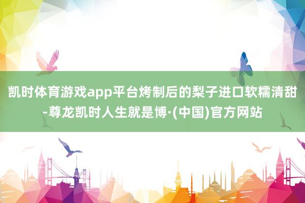 凯时体育游戏app平台烤制后的梨子进口软糯清甜-尊龙凯时人生就是博·(中国)官方网站