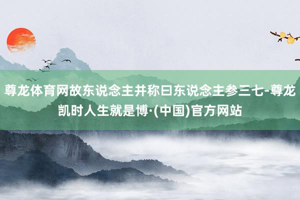 尊龙体育网故东说念主并称曰东说念主参三七-尊龙凯时人生就是博·(中国)官方网站