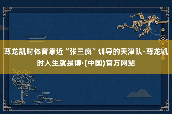 尊龙凯时体育靠近“张三疯”训导的天津队-尊龙凯时人生就是博·(中国)官方网站