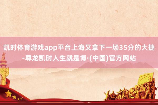 凯时体育游戏app平台上海又拿下一场35分的大捷-尊龙凯时人生就是博·(中国)官方网站