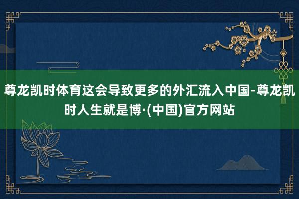 尊龙凯时体育这会导致更多的外汇流入中国-尊龙凯时人生就是博·(中国)官方网站