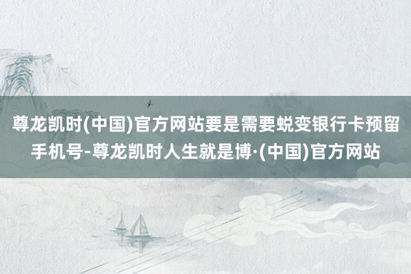 尊龙凯时(中国)官方网站要是需要蜕变银行卡预留手机号-尊龙凯时人生就是博·(中国)官方网站