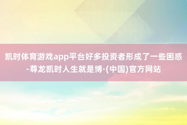凯时体育游戏app平台好多投资者形成了一些困惑-尊龙凯时人生就是博·(中国)官方网站