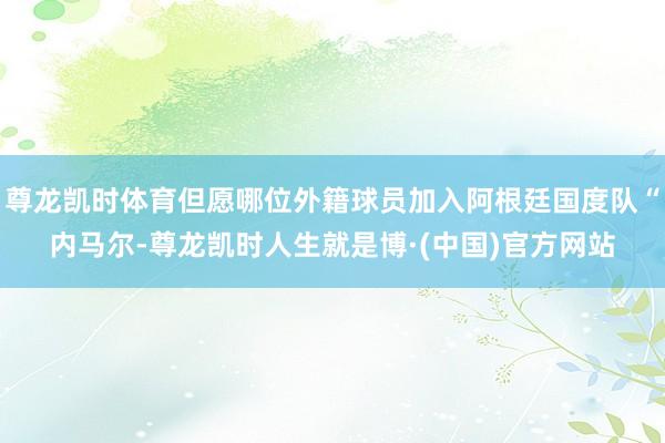 尊龙凯时体育但愿哪位外籍球员加入阿根廷国度队“内马尔-尊龙凯时人生就是博·(中国)官方网站