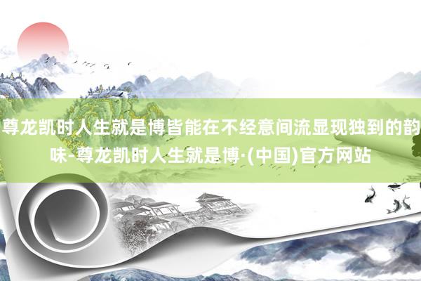 尊龙凯时人生就是博皆能在不经意间流显现独到的韵味-尊龙凯时人生就是博·(中国)官方网站