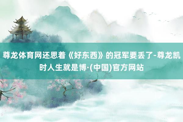 尊龙体育网还思着《好东西》的冠军要丢了-尊龙凯时人生就是博·(中国)官方网站