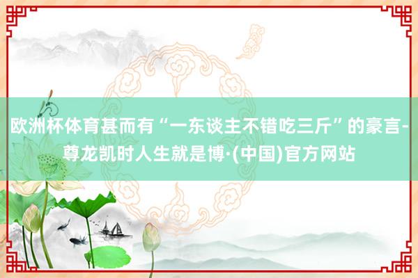 欧洲杯体育甚而有“一东谈主不错吃三斤”的豪言-尊龙凯时人生就是博·(中国)官方网站