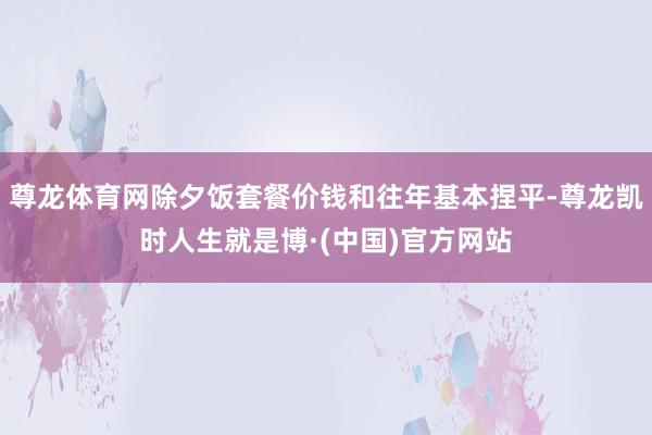 尊龙体育网除夕饭套餐价钱和往年基本捏平-尊龙凯时人生就是博·(中国)官方网站