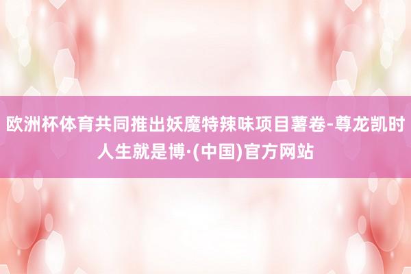 欧洲杯体育共同推出妖魔特辣味项目薯卷-尊龙凯时人生就是博·(中国)官方网站
