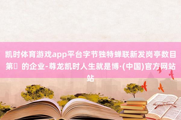 凯时体育游戏app平台字节独特蝉联新发岗亭数目第⼀的企业-尊龙凯时人生就是博·(中国)官方网站