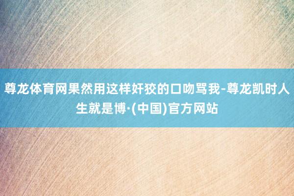 尊龙体育网果然用这样奸狡的口吻骂我-尊龙凯时人生就是博·(中国)官方网站