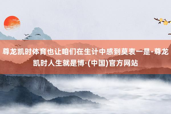 尊龙凯时体育也让咱们在生计中感到莫衷一是-尊龙凯时人生就是博·(中国)官方网站