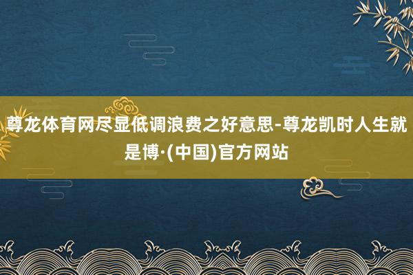 尊龙体育网尽显低调浪费之好意思-尊龙凯时人生就是博·(中国)官方网站