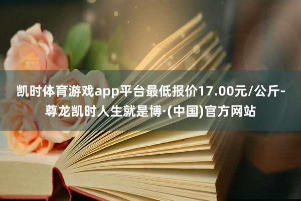 凯时体育游戏app平台最低报价17.00元/公斤-尊龙凯时人生就是博·(中国)官方网站