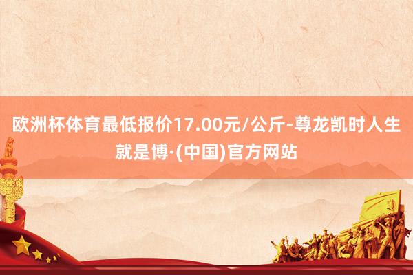 欧洲杯体育最低报价17.00元/公斤-尊龙凯时人生就是博·(中国)官方网站