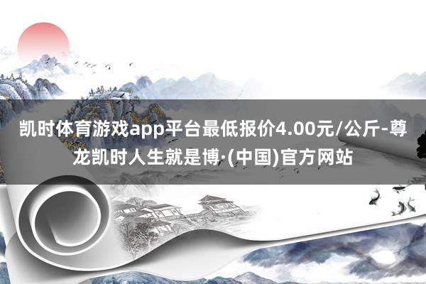 凯时体育游戏app平台最低报价4.00元/公斤-尊龙凯时人生就是博·(中国)官方网站