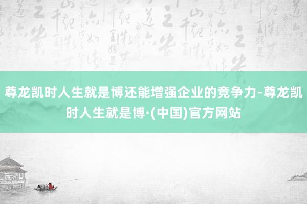 尊龙凯时人生就是博还能增强企业的竞争力-尊龙凯时人生就是博·(中国)官方网站