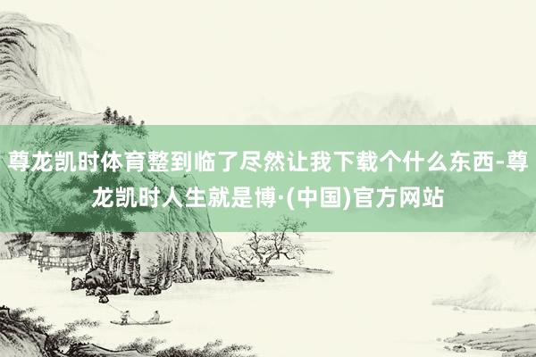 尊龙凯时体育整到临了尽然让我下载个什么东西-尊龙凯时人生就是博·(中国)官方网站