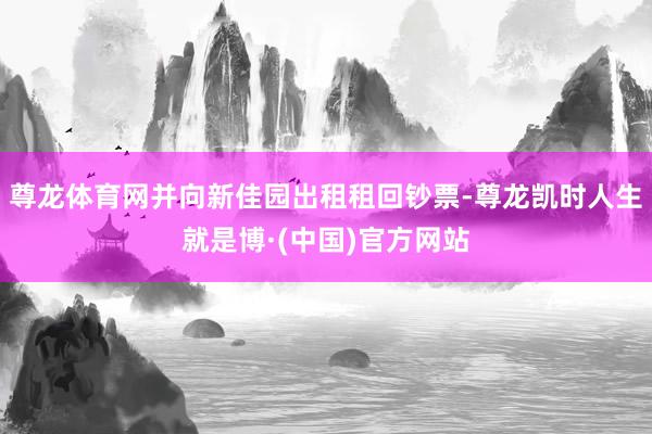 尊龙体育网并向新佳园出租租回钞票-尊龙凯时人生就是博·(中国)官方网站