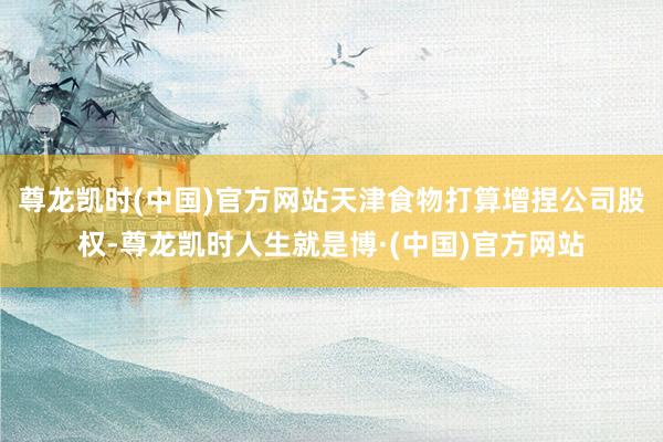 尊龙凯时(中国)官方网站天津食物打算增捏公司股权-尊龙凯时人生就是博·(中国)官方网站