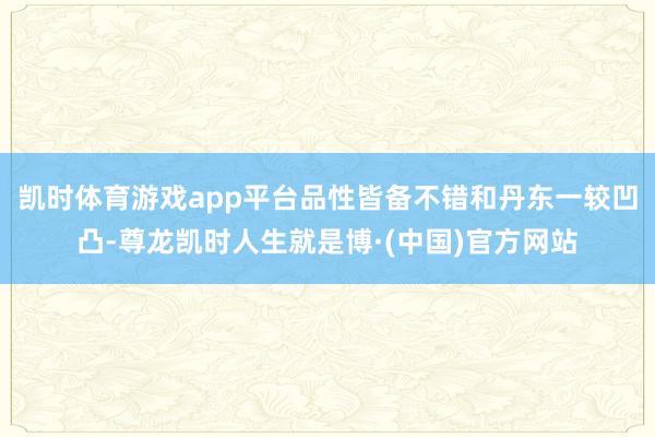 凯时体育游戏app平台品性皆备不错和丹东一较凹凸-尊龙凯时人生就是博·(中国)官方网站