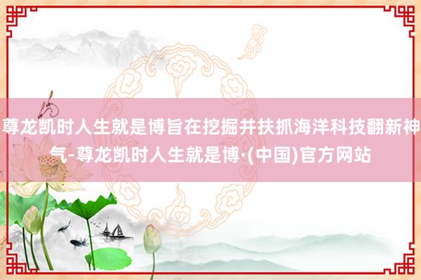 尊龙凯时人生就是博旨在挖掘并扶抓海洋科技翻新神气-尊龙凯时人生就是博·(中国)官方网站