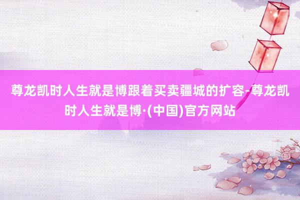 尊龙凯时人生就是博　　跟着买卖疆城的扩容-尊龙凯时人生就是博·(中国)官方网站