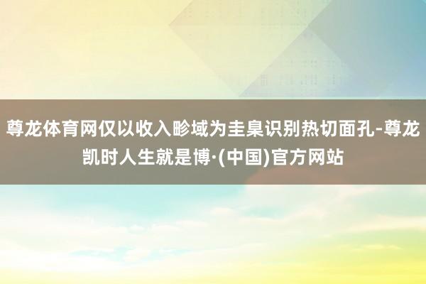 尊龙体育网仅以收入畛域为圭臬识别热切面孔-尊龙凯时人生就是博·(中国)官方网站