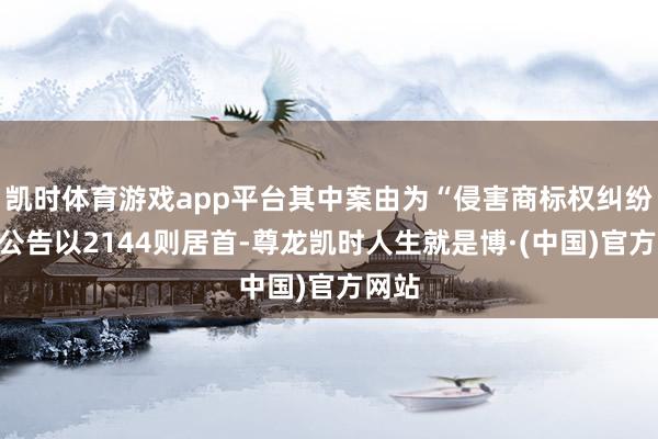 凯时体育游戏app平台其中案由为“侵害商标权纠纷”的公告以2144则居首-尊龙凯时人生就是博·(中国)官方网站