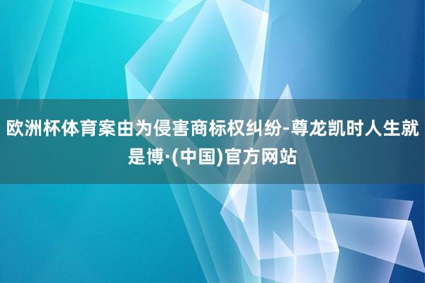 欧洲杯体育案由为侵害商标权纠纷-尊龙凯时人生就是博·(中国)官方网站