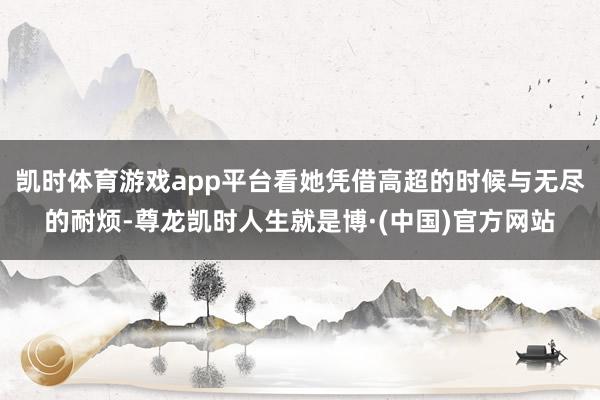 凯时体育游戏app平台看她凭借高超的时候与无尽的耐烦-尊龙凯时人生就是博·(中国)官方网站