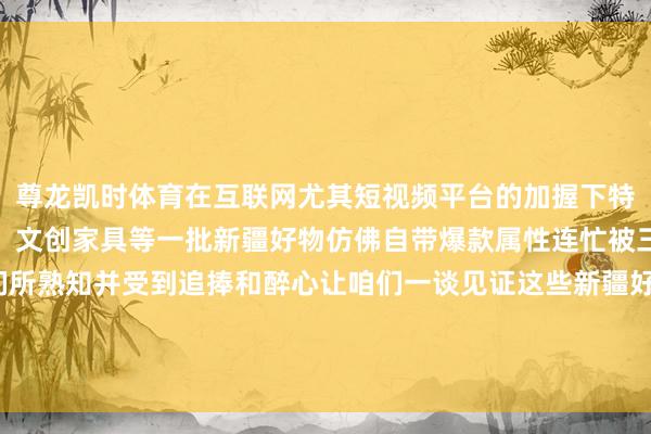 尊龙凯时体育在互联网尤其短视频平台的加握下特点农副家具、手工艺品、文创家具等一批新疆好物仿佛自带爆款属性连忙被三山五岳的东谈主们所熟知并受到追捧和醉心让咱们一谈见证这些新疆好物的出圈霎时擦亮新疆好物金字牌号    -尊龙凯时人生就是博·(中国)官方网站