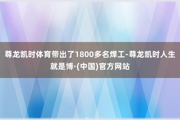 尊龙凯时体育带出了1800多名焊工-尊龙凯时人生就是博·(中国)官方网站