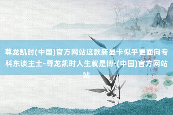 尊龙凯时(中国)官方网站这款新显卡似乎更面向专科东谈主士-尊龙凯时人生就是博·(中国)官方网站