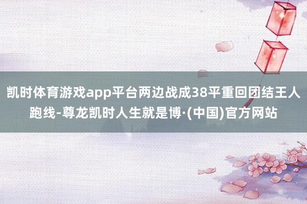 凯时体育游戏app平台两边战成38平重回团结王人跑线-尊龙凯时人生就是博·(中国)官方网站