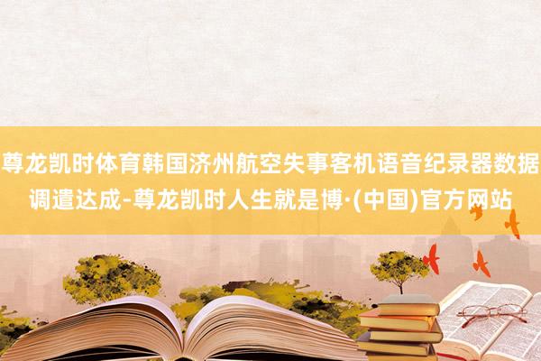 尊龙凯时体育韩国济州航空失事客机语音纪录器数据调遣达成-尊龙凯时人生就是博·(中国)官方网站