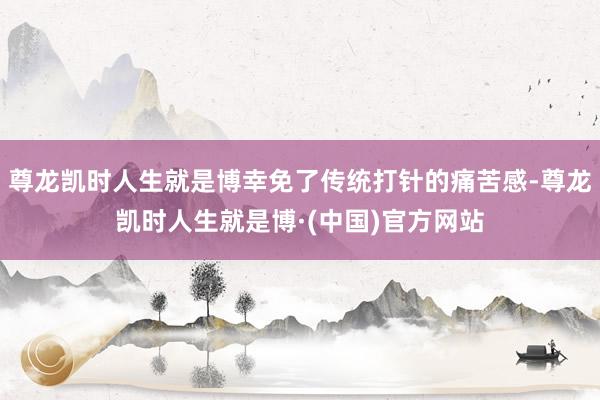 尊龙凯时人生就是博幸免了传统打针的痛苦感-尊龙凯时人生就是博·(中国)官方网站